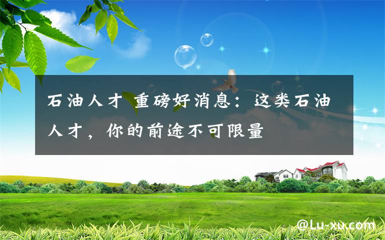 石油人才 重磅好消息:这类石油人才,你的前途不可限量