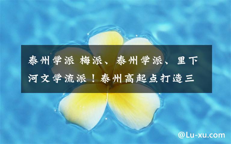 泰州学派 梅派、泰州学派、里下河文学流派!泰州高起点打造三大特色文化品牌