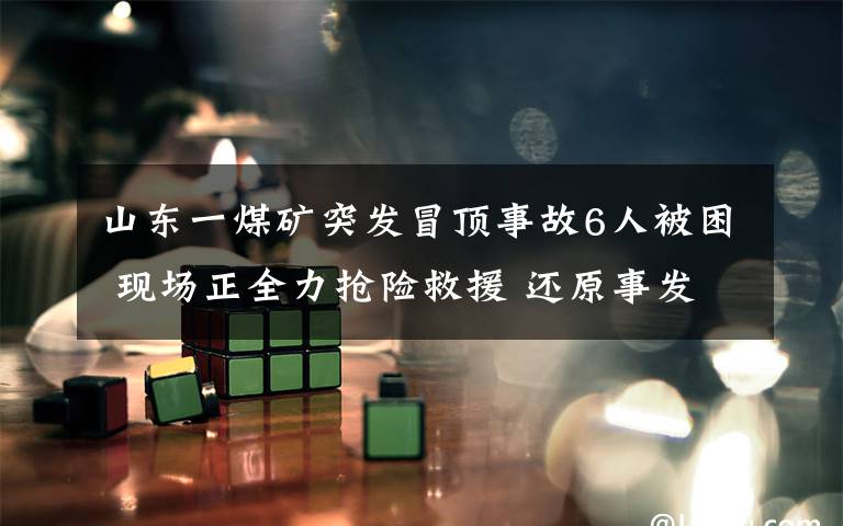 山东一煤矿突发冒顶事故6人被困 现场正全力抢险救援 还原事发经过及背后原因!