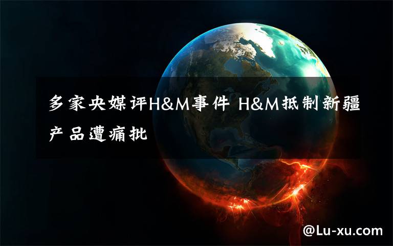 多家央媒评H&M事件 H&M抵制新疆产品遭痛批