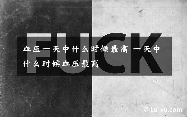 血压一天中什么时候最高 一天中什么时候血压最高