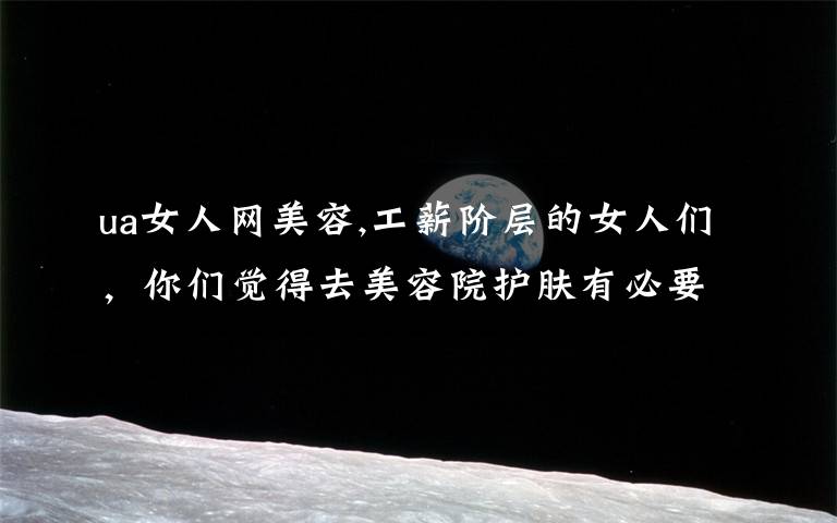 ua女人网美容,工薪阶层的女人们,你们觉得去美容院护肤有必要吗?