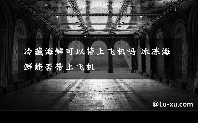 冷藏海鲜可以带上飞机吗 冰冻海鲜能否带上飞机