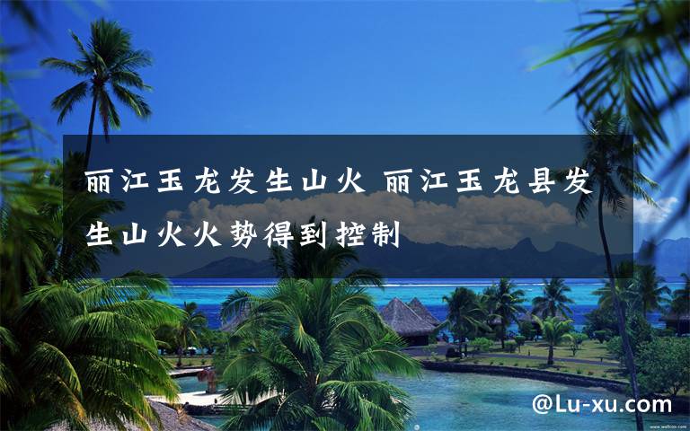 丽江玉龙发生山火 丽江玉龙县发生山火火势得到控制