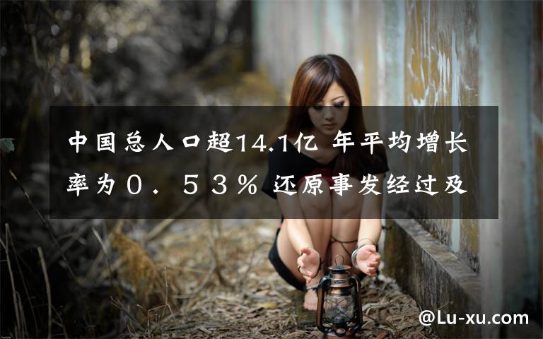 中国总人口超14.1亿 年平均增长率为0.53% 还原事发经过及背后原因!