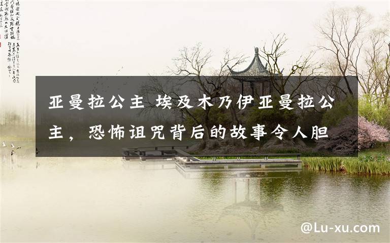 亚曼拉公主 埃及木乃伊亚曼拉公主,恐怖诅咒背后的故事令人胆寒
