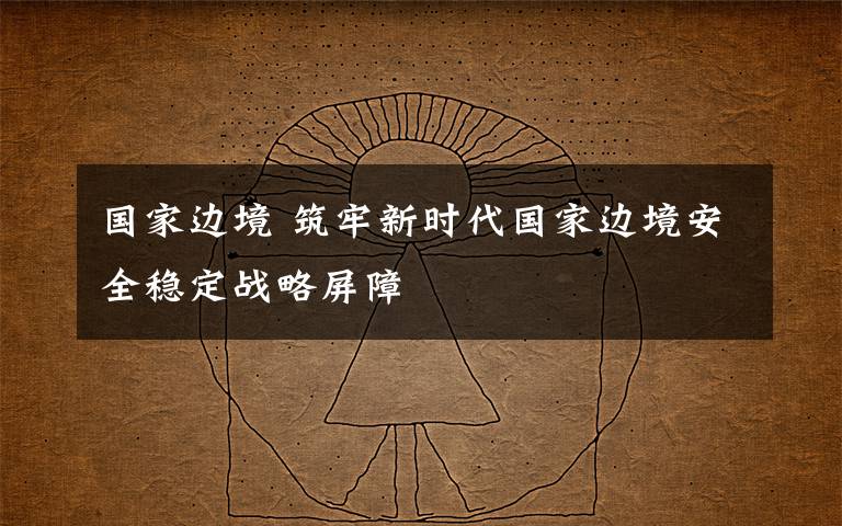 国家边境 筑牢新时代国家边境安全稳定战略屏障