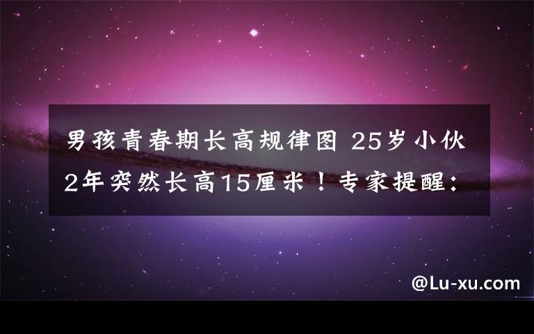 男孩青春期长高规律图 25岁小伙2年突然长高15厘米!专家提醒:青春期要警惕这些