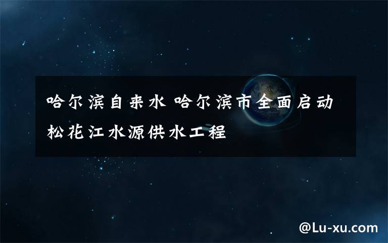 哈尔滨自来水 哈尔滨市全面启动松花江水源供水工程