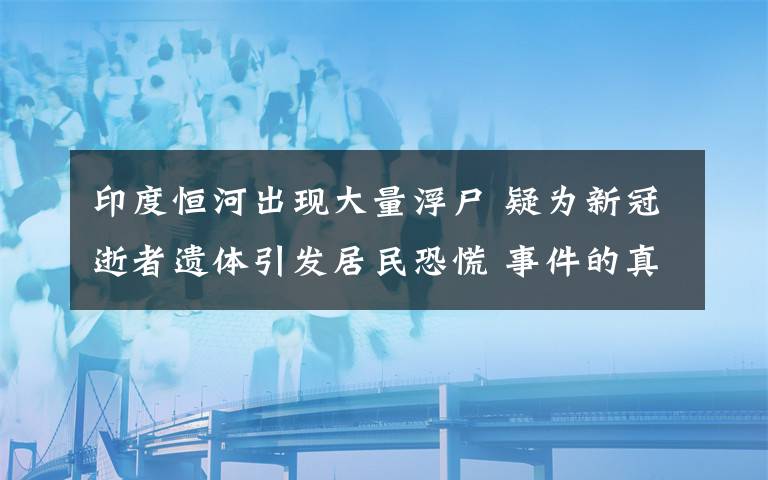 印度恒河出现大量浮尸 疑为新冠逝者遗体引发居民恐慌 事件的真相是什么？