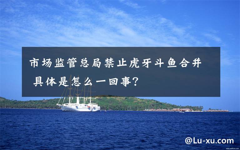 市场监管总局禁止虎牙斗鱼合并 具体是怎么一回事?