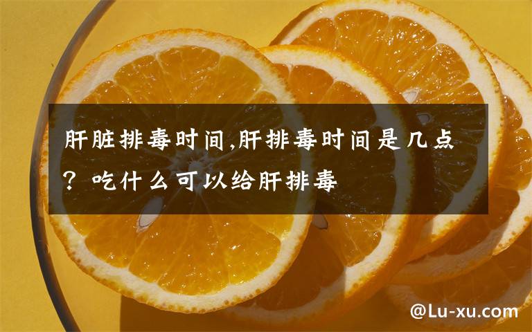 肝脏排毒时间,肝排毒时间是几点？吃什么可以给肝排毒