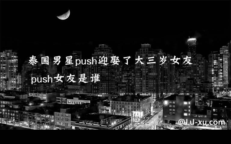 泰国男星push迎娶了大三岁女友 push女友是谁