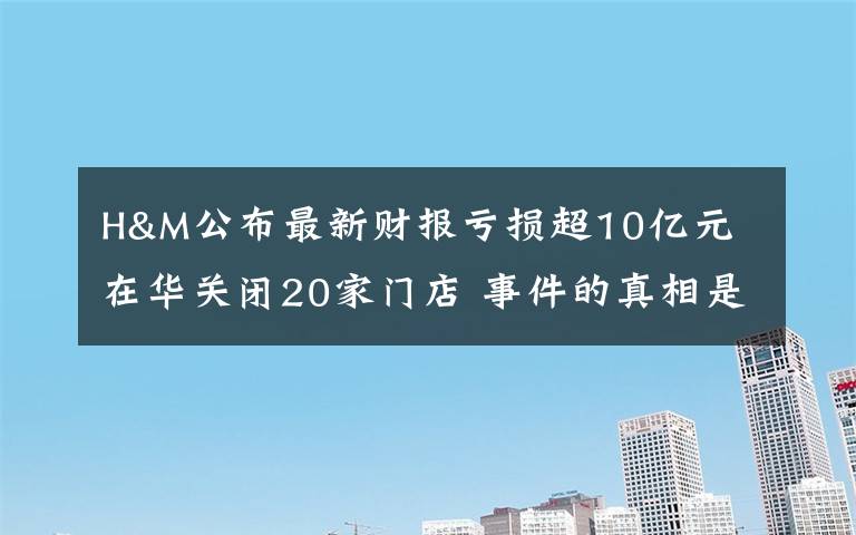 H&M公布最新财报亏损超10亿元 在华关闭20家门店 事件的真相是什么？