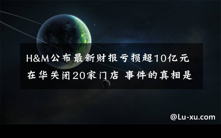 H&M公布最新财报亏损超10亿元 在华关闭20家门店 事件的真相是什么?