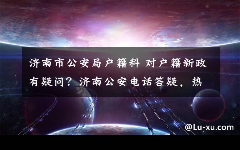 济南市公安局户籍科 对户籍新政有疑问？济南公安电话答疑，热点问题集锦