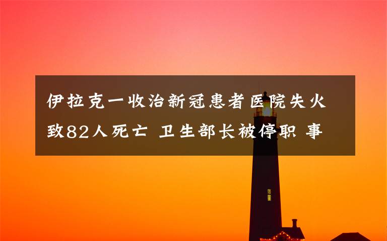 伊拉克一收治新冠患者医院失火致82人死亡 卫生部长被停职 事情经过真相揭秘!