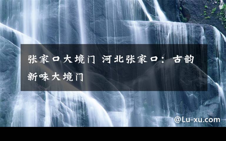 张家口大境门 河北张家口:古韵新味大境门