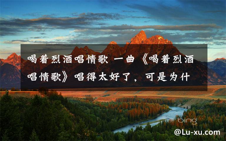 喝着烈酒唱情歌 一曲《喝着烈酒唱情歌》唱得太好了，可是为什么听着听着就哭了