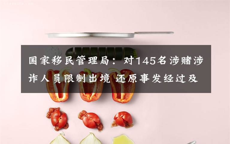 国家移民管理局:对145名涉赌涉诈人员限制出境 还原事发经过及背后真相!