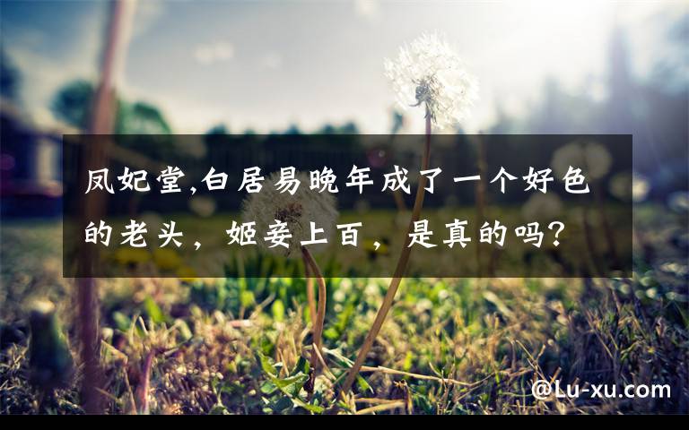 凤妃堂,白居易晚年成了一个好色的老头,姬妾上百,是真的吗?