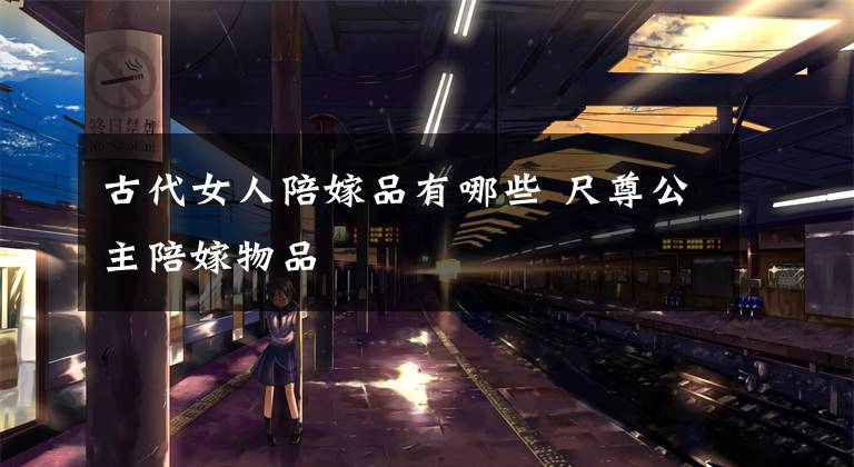 古代女人陪嫁品有哪些 尺尊公主陪嫁物品