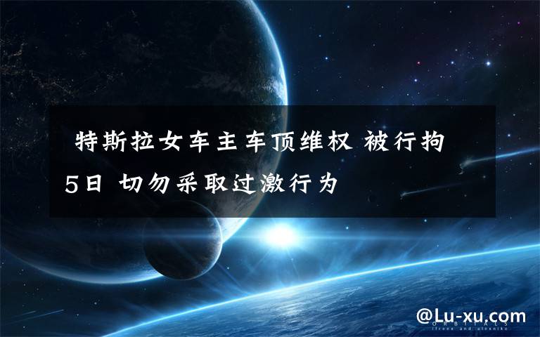 特斯拉女车主车顶维权 被行拘5日 切勿采取过激行为