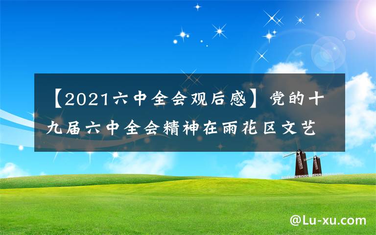 【2021六中全会观后感】党的十九届六中全会精神在雨花区文艺工作者中引起热烈反响