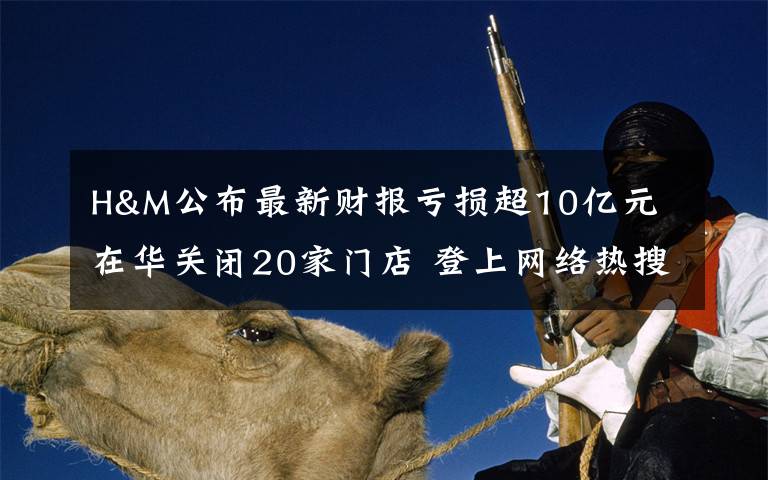 H&M公布最新财报亏损超10亿元 在华关闭20家门店 登上网络热搜了!