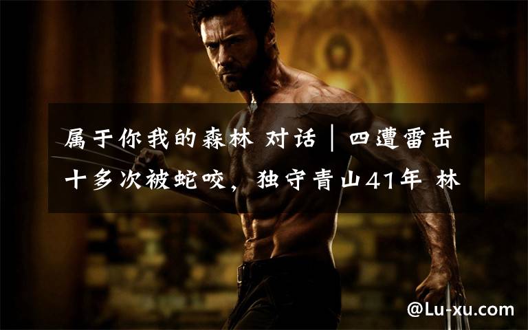 属于你我的森林 对话︱四遭雷击十多次被蛇咬,独守青山41年 林业英雄余锦柱:功劳属于每一个林业人