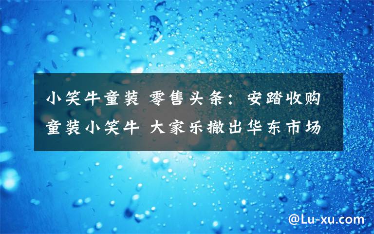 小笑牛童装 零售头条:安踏收购童装小笑牛 大家乐撤出华东市场