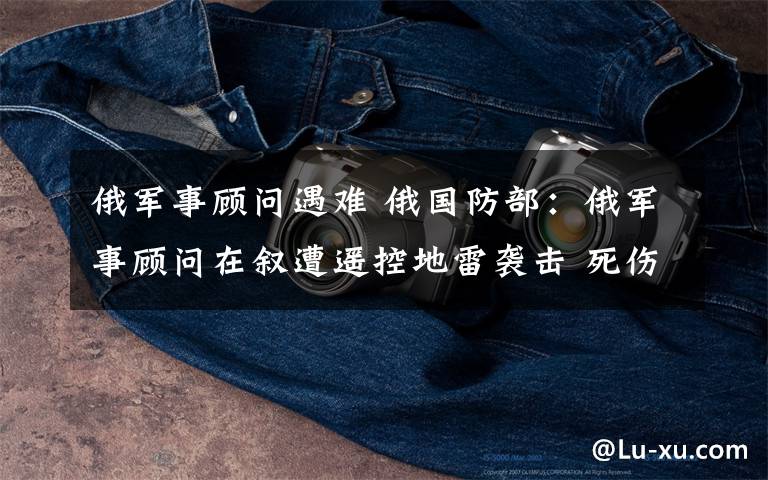 俄军事顾问遇难 俄国防部:俄军事顾问在叙遭遥控地雷袭击 死伤6人