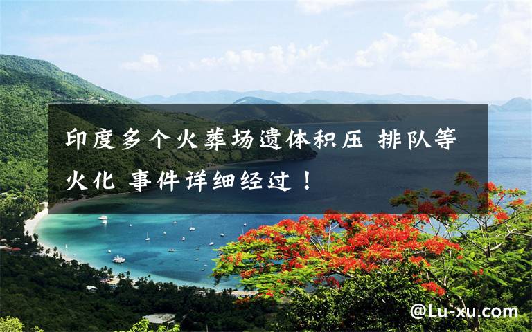 印度多个火葬场遗体积压 排队等火化 事件详细经过！