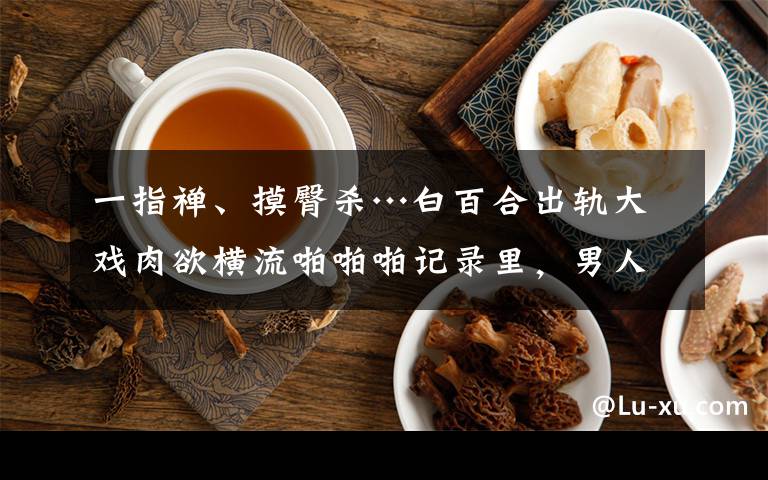 一指禅、摸臀杀…白百合出轨大戏肉欲横流啪啪啪记录里，男人和女人谁更欲求不满