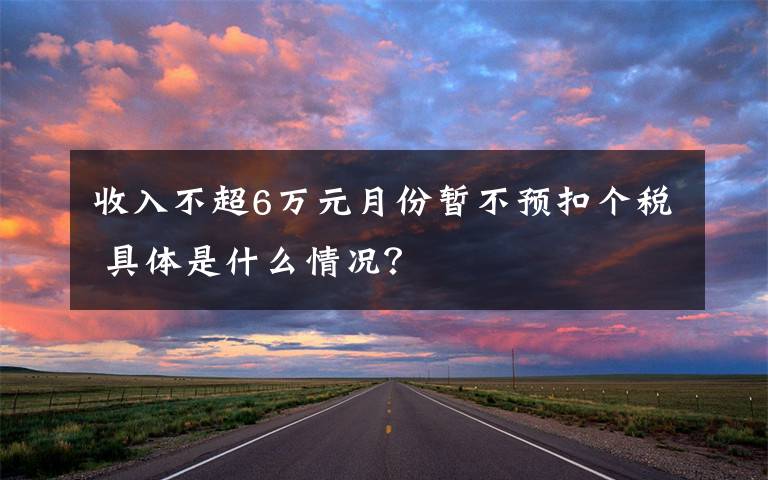 收入不超6万元月份暂不预扣个税 具体是什么情况?
