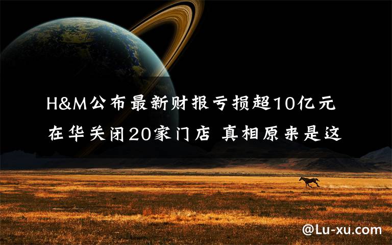 H&M公布最新财报亏损超10亿元 在华关闭20家门店 真相原来是这样!