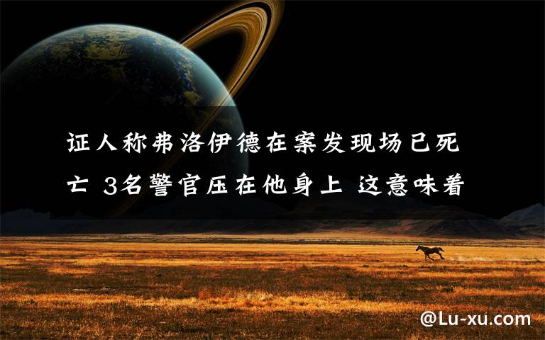 证人称弗洛伊德在案发现场已死亡 3名警官压在他身上 这意味着什么?