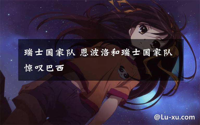 瑞士国家队 恩波洛和瑞士国家队惊叹巴西