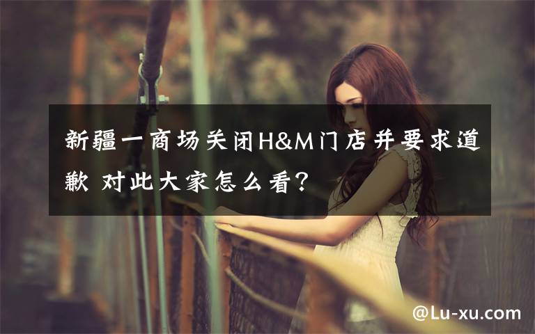 新疆一商场关闭H&M门店并要求道歉 对此大家怎么看?