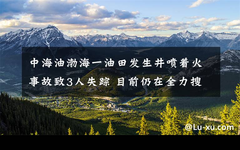 中海油渤海一油田发生井喷着火事故致3人失踪 目前仍在全力搜救 事情经过真相揭秘!