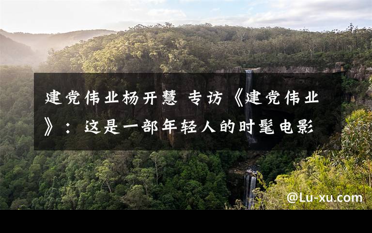 建党伟业杨开慧 专访《建党伟业》:这是一部年轻人的时髦电影