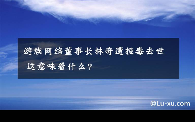 游族网络董事长林奇遭投毒去世 这意味着什么?