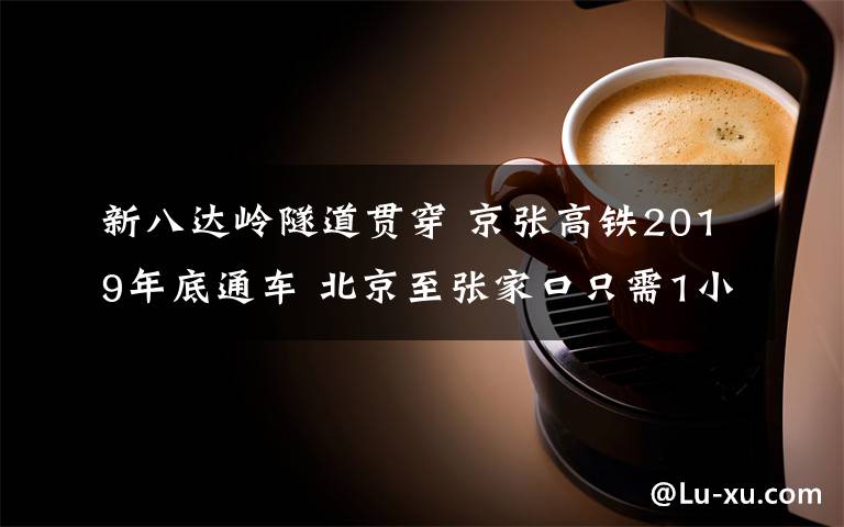 新八达岭隧道贯穿 京张高铁2019年底通车 北京至张家口只需1小时