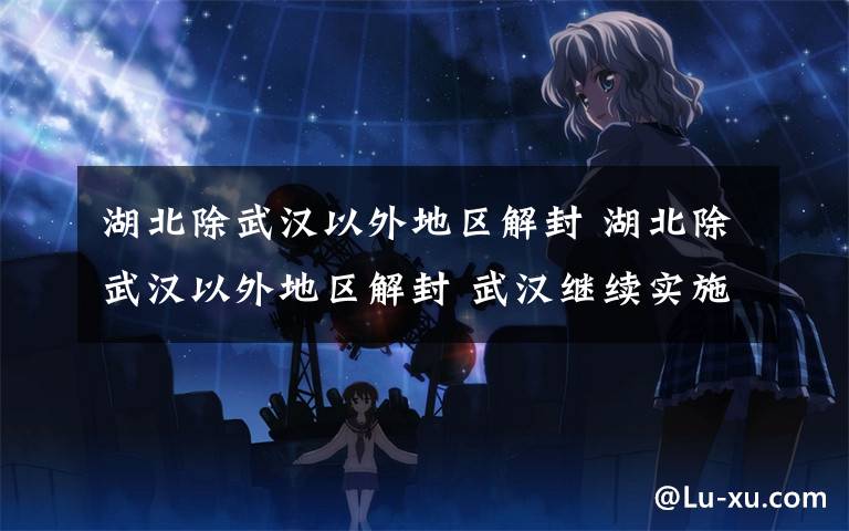 湖北除武汉以外地区解封 湖北除武汉以外地区解封 武汉继续实施严格的管控措施