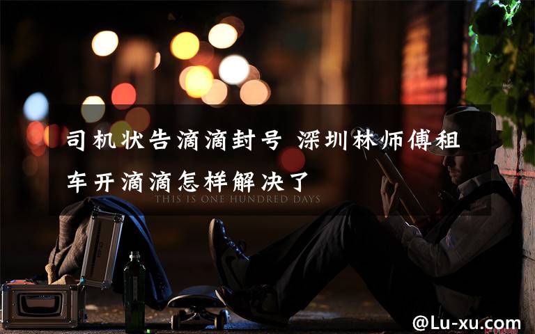 司机状告滴滴封号 深圳林师傅租车开滴滴怎样解决了