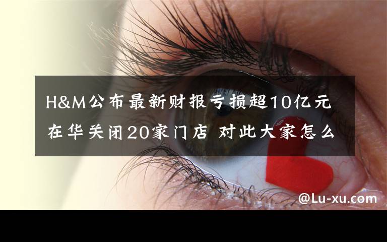 H&M公布最新财报亏损超10亿元 在华关闭20家门店 对此大家怎么看？