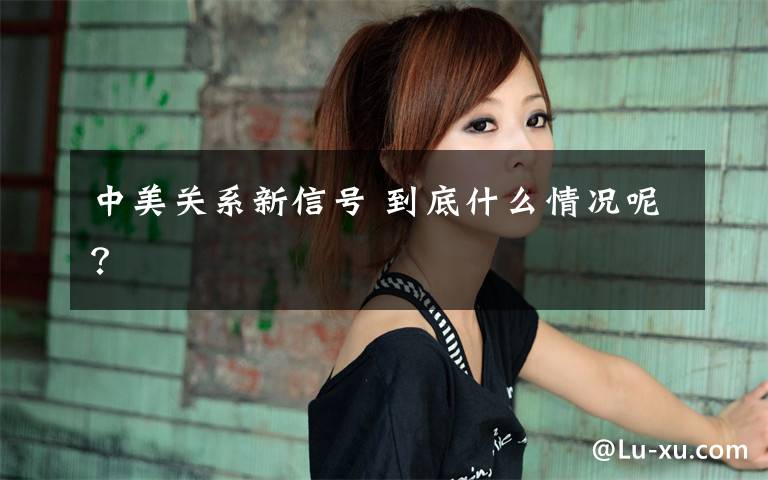 中美关系新信号 到底什么情况呢?