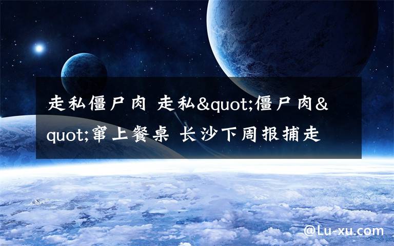 走私僵尸肉 走私"僵尸肉"窜上餐桌 长沙下周报捕走私嫌犯