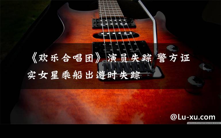 《欢乐合唱团》演员失踪 警方证实女星乘船出游时失踪