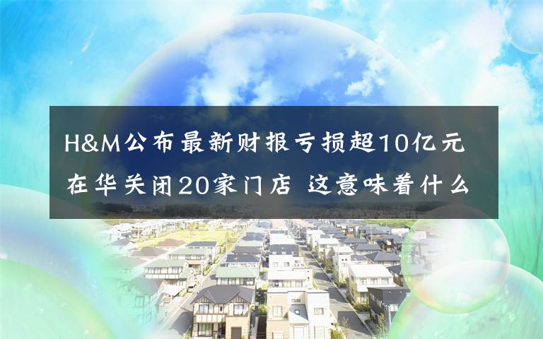 H&M公布最新财报亏损超10亿元 在华关闭20家门店 这意味着什么?